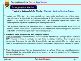 Energias Renováveis: Energia Solar Térmica
02-10-2024 Por : Luís Timóteo 225
Energia Solar Térmica
Industria da Energia Solar Térmica : Riscos das Centrais Térmicas Solares
· Mesmo que CTSs, que têm experimentado um crescimento significativo nos últimos anos,
especialmente as de tecnologias de Calhas parabólicas e de Torre Solar ou Central receptora, ainda
continua a ser uma indústria relativamente nova com experiência operacional limitada em
comparação com algumas outras tecnologias de energia renovável.
· Cada instalação e execução de projecto de uma CTS apresenta diferentes desafios de risco que, em
absoluto, podem causar dano à propriedade ou possam resultar numa interrupção do negócio da
central CTS, com impacto negativo para o sucesso do projecto.
· Estes riscos foram agrupados em duas categorias de riscos
Riscos convencionais: Estes são os riscos relacionados com a construção e operação de uma central de
CCTS, incluindo os riscos de tecnologia (ou seja, design inovador, a ampliação de um projecto, riscos
de execução do projecto (ou seja, falta de experiência) e perigos naturais. Eles são muitas vezes a
causa de uma perda física ou danos físicos à central, que também podem afectar a receita da central.
· Riscos Não-Convencionais: Estes são riscos que afectam a receita da CTS, e a sua volatilidade, como a
indisponibilidade da central devido à falta de sol, vento forte, ou riscos regulatórios / institucionais, a
falta de desempenho, etc…
 