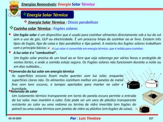 Energias Renováveis: Energia Solar Térmica
02-10-2024 Por : Luís Timóteo 227
Cozinha solar Térmica : Fogões solares
Energia Solar Térmica
 Energia Solar Térmica : Discos parabólicos
· Um fogão solar é um dispositivo que é usado para cozinhar alimentos directamente sob a luz do sol
sem o uso de gás, GLP ou electricidade. É um processo limpo de cozinhar ao ar livre. Existem três
tipos de fogão, tipo de caixa e tipo parabólico e tipo painel. A maioria dos fogões solares trabalham
com o princípio básico: A Luz solar é convertida em energia térmica, que é retida para cozinhar.
· A luz solar é o "combustível".
Um fogão solar precisa de um local ao ar livre que seja solarengo por várias horas e protegido de
ventos fortes, e onde a comida esteja segura. Os Fogões solares não funcionam durante a noite ou
em dias nublados…
·Conversão da luz solar em energia térmica
As superfícies escuras ficam muito quentes com luz solar, enquanto
superfícies claras não. Os alimentos cozinham melhor em panelas de metal
fino com tons escuros, e tampas apertadas para manter no calor e
humidade.
·Retensão de calor
Um isolamento térmico transparente em torno do panela escura permite a entrada
da luz solar, mas mantém o calor. Este pode ser um saco de plástico transparente
resistente ao calor ou uma redoma ou terrina de vidro invertida (em fogões do
painel) ou uma caixa térmica com janelas de vidro ou plástico (em fogões de caixa).
 