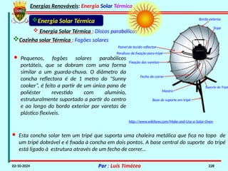 Energias Renováveis: Energia Solar Térmica
02-10-2024 Por : Luís Timóteo 228
Cozinha solar Térmica : Fogões solares
Energia Solar Térmica
 Energia Solar Térmica : Discos parabólicos
Painel de tecido reflector
Parafuso de fixação para tripé
Borda externa
Fecho de correr
Suporte do Tripé
Tripé
Base de suporte em tripé
Mastro
Fixação das varetas
· Pequenos, fogões solares parabólicos
portáteis, que se dobram com uma forma
similar a um guarda-chuva. O diâmetro da
concha reflectora é de 1 metro do "Sunny
cooker“, é feito a partir de um único pano de
poliéster revestido com alumínio,
estruturalmente suportado a partir do centro
e ao longo do bordo exterior por varetas de
plástico flexíveis.
· Esta concha solar tem um tripé que suporta uma chaleira metálica que fica no topo de
um tripé dobrável e é fixada à concha em dois pontos. A base central do suporte do tripé
está ligado à estrutura através de um fecho de correr...
http://www.wikihow.com/Make-and-Use-a-Solar-Oven
 