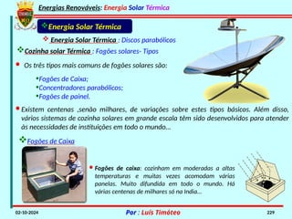 Energias Renováveis: Energia Solar Térmica
02-10-2024 Por : Luís Timóteo 229
Energia Solar Térmica
 Energia Solar Térmica : Discos parabólicos
Cozinha solar Térmica : Fogões solares- Tipos
· Os três tipos mais comuns de fogões solares são:
•Fogões de Caixa;
•Concentradores parabólicos;
•Fogões de painel.
·Existem centenas ,senão milhares, de variações sobre estes tipos básicos. Além disso,
vários sistemas de cozinha solares em grande escala têm sido desenvolvidos para atender
às necessidades de instituições em todo o mundo…
Fogões de Caixa
· Fogões de caixa: cozinham em moderadas a altas
temperaturas e muitas vezes acomodam várias
panelas. Muito difundida em todo o mundo. Há
várias centenas de milhares só na India…
 