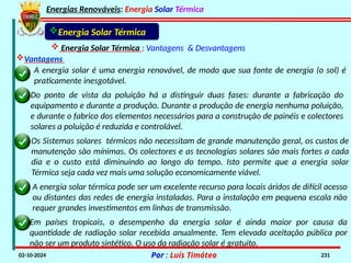 Energias Renováveis: Energia Solar Térmica
02-10-2024 Por : Luís Timóteo 231
Energia Solar Térmica
 Energia Solar Térmica : Vantagens & Desvantagens
A energia solar é uma energia renovável, de modo que sua fonte de energia (o sol) é
praticamente inesgotável.
Do ponto de vista da poluição há a distinguir duas fases: durante a fabricação do
equipamento e durante a produção. Durante a produção de energia nenhuma poluição,
e durante o fabrico dos elementos necessários para a construção de painéis e colectores
solares a poluição é reduzida e controlável.
Os Sistemas solares térmicos não necessitam de grande manutenção geral, os custos de
manutenção são mínimas. Os colectores e as tecnologias solares são mais fortes a cada
dia e o custo está diminuindo ao longo do tempo. Isto permite que a energia solar
Térmica seja cada vez mais uma solução economicamente viável.
A energia solar térmica pode ser um excelente recurso para locais áridos de difícil acesso
ou distantes das redes de energia instaladas. Para a instalação em pequena escala não
requer grandes investimentos em linhas de transmissão.
Em países tropicais, o desempenho da energia solar é ainda maior por causa da
quantidade de radiação solar recebida anualmente. Tem elevada aceitação pública por
não ser um produto sintético. O uso da radiação solar é gratuito.
Vantagens
 