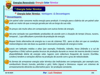 Energias Renováveis: Energia Solar Térmica
02-10-2024 Por : Luís Timóteo 232
Energia Solar Térmica
 Energia Solar Térmica : Vantagens & Desvantagens
Desvantagens
Um painel solar consome muita energia para produzir. A energia para o fabrico de um painel solar
pode ser maior do que a energia gerada por ele ao longo da sua vida.
Os preços são muito altos em comparação com outras fontes de energia.
Há uma variação nas quantidades produzidas de acordo com a situação de tempo (chuva, nuvens,
temporal...) que dificultam a previsão da produção de energia.
Requer fonte alternativa de energia ou o uso de sistemas TES, para os dias em que as condições
meteorológicas não são boas ou quando é necessária produção de energia à noite.
Locais em latitudes médias e altas (por exemplo, Finlândia, Islândia, Nova Zelândia e a sul da
Argentina e Chile) sofrem quedas bruscas de produção durante os meses de inverno devido à menor
disponibilidade diária de energia solar. lugares com cobertura frequente de nuvens (Curitiba,
Londres) tendem a variações diárias na produção de acordo com o grau de nebulosidade.
As formas de armazenar energia solar térmica são ineficientes em comparação, por exemplo com,
combustíveis fósseis (carvão, petróleo e gás), hidro (água) e biomassa. requer um sistemas de
armazenamento eficiente ou alternativo para ter produção constante.
 