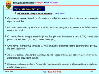 Energias Renováveis: Energia Solar Térmica
02-10-2024 Por : Luís Timóteo 233
Energia Solar Térmica
Industria da Energia Solar Térmica : Conclusões
· Os sistemas solares térmicos são rentáveis a baixas temperaturas para aquecimento de
água ou cozinhar.
· Os aquecedores de água são economizadores de energia, mas o custo inicial dissuade
muitos de usá-los.
· O custo pico da energia eléctrica produzida por um Torre Solar é de $6 / W, muito alto
para competir com a produção fotovoltaica (PV).
· Uma Torre Solar produz cerca de 10 MW, enquanto que uma central convencional produz
de 500-1500MW.
· As Torres Solares de energia térmica, não são susceptíveis de ser economicamente viáveis
por um curto espaço de tempo.
· Secadores solares, fogões e fornos são relativamente baratos e disponíveis para cozinhar
em locais remotos.
 