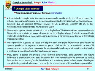 Energias Renováveis: Energia Solar Térmica
02-10-2024 Por : Luís Timóteo 234
Energia Solar Térmica
Industria da Energia Solar Térmica : Conclusões
· A indústria de energia solar térmica vem crescendo rapidamente nos últimos anos. Um
estudo Internacional recente da Associação Europeia de Energia Eléctrica Térmica Solar,
sugerem que as Centrais Térmicas solares (CTSs), poderiam fornecer até 25 % das
necessidades de electricidade mundiais até 2050.
· No entanto, apesar do seu potencial, a tecnologia das CTSs carece de um desenvolvimento
historial longo, e ainda vem com altos custo de tecnologia e riscos. Portanto, a experiência
maior de implantação é necessária, para aumentar a compreensão e tornar a tecnologia
mais competitiva.
· Neste processo, a gestão de riscos e os seguros têm um papel importante, pois devem de
oferece produtos de seguros adequados para cobrir os riscos de evolução de um CTS
durante a sua construção e operação, incluindo produtos de seguro inovadoras destinadas
a proteger a volatilidade dos lucros de uma empresa.
· Mas, como o sector de energia solar térmica amadurece, para garantir um futuro
brilhante e ensolarado para esta indústria, há uma necessidade de envolver os vários
intervenientes na obtenção de habilidade e know-how, para aplicar uma abordagem
completa de gestão de riscos em cada projecto, e para compartilhar as lições aprendidas.
 