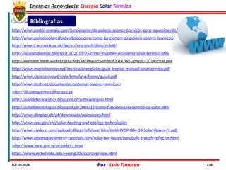 Energias Renováveis: Energia Solar Térmica
02-10-2024 Por : Luís Timóteo 236
Bibliografias
http://www.portal-energia.com/funcionamento-paineis-solares-termicos-para-aquecimento/
http://www.paineissolaresfotovoltaicos.com/como-funcionam-os-paineis-solares-termicos/
http://www2.warwick.ac.uk/fac/sci/eng/staff/dbm/es368/
http://dicasesquemas.blogspot.pt/2013/05/como-escolher-o-sistema-solar-termico.html
http://riemann.math.wichita.edu/MEDIA/PhysicsSeminar2014/WSUphysics2014oct08.ppt.
http://www.marioloureiro.net/tecnica/energSolar/guia-tecnico-manual-solartermico.pdf
http://www.cienciaviva.pt/rede/himalaya/home/guia6.pdf
http://www.tisst.net/documentos/sistemas-solares-termicos/
http://dicasesquemas.blogspot.pt
http://auladetecnologias.blogspot.pt/2009/12/como-funciona-una-bomba-de-calor.html
http://auladetecnologias.blogspot.pt/p/tecnologias.html
http://www.dimplex.de/pt/downloads/animacoes.html
http://www.epa.gov/rhc/solar-heating-and-cooling-technologies
http://www.clydeco.com/uploads/Blogs/offshore/files/IMIA-WGP-084-14-Solar-Power-f1.pdf.
http://www.alternative-energy-tutorials.com/solar-hot-water/parabolic-trough-reflector.html
http://www.moe.gov.sy/ar/pid491.html
https://www.mtholyoke.edu/~wang30y/csp/overview.html
 