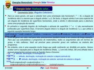 Energias Renováveis: Energia Solar Térmica
02-10-2024 Por : Luís Timóteo 24
Energia Solar: Radiação solar...
 Geometria Solar :Ângulos Colectores
· Para os casos gerais, em que o colector tem uma orientação não horizontal ( ≠ 0), o ângulo de
incidência não é o mesmo que o ângulo zénite (z). De facto, o ângulo zénite é um caso especial de
um ângulo de incidência de superfícies horizontais, onde o zénite é referenciado para a abertura
como uma projecção da normal.
· Os primeiro e segundo ângulos de inclinação e azimute de superfície ( e ) são normalmente
conhecidos por superfícies fixas. O terceiro ângulo chave é o ângulo de incidência (), que utiliza a
seguinte equação bastante longa:
cosθ=sinϕ.sin.cosβ cos
− ϕ.sin.sinβcos+cosϕ.cos.cosβ.cos+sinϕ.cos.sinβ.cos.cos+cos.si
β.sinsin.
· A fim de gerar um valor real para teta, precisaremos também tomar a arc-coseno da longa equação.
Para que sua calculadoras e programas de matemática, todos os argumentos são em termos de
graus, e não radianos. Você vai precisar para converter graus em radianos na maioria dos
programas.
· No entanto, esta é uma equação muito longa que pode realmente ser dividida em partes. Vamos
acabar com a equação para o ângulo de incidência (theta, ) em três linhas. Dê uma olhada nela e
procure argumentos comuns para as funções Seno e Cosseno:
(ϕ, , β: latitude, declinação, e inclinação do
colector).
(ϕ, , β, : latitude, declinação, inclinação do colector e depois azimute do
colector).
(ϕ, , β, , : latitude, declinação, inclinação do colector, azimute do colector e ângulo
hora).
cosθ=sinϕsinδcosβ cos
− ϕsinδsinβcos+
cosϕcosδcosβcosω+sinϕcosδsinβcosγcosω + cosδsinβ sinγsinω
 