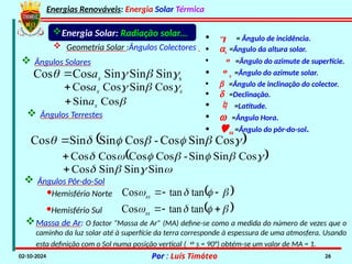 Energias Renováveis: Energia Solar Térmica
02-10-2024 Por : Luís Timóteo 26
Energia Solar: Radiação solar...
 Geometria Solar :Ângulos Colectores
 Ângulos Solares

Cos
Sin s
a

s
Sin
Sin
Sin
Cos
Cos 


 s
a

s
s
a 

 Cos
Sin
Cos
Cos

 Ângulos Terrestes
 






 Cos
Sin
Cos
-
Cos
Sin
Sin
Cos 
 
Cos
Sin
Sin
-
Cos
Cos
Cos
Cos 










 Sin
Sin
Sin
Cos

•  = Ângulo de incidência.
• as =Ângulo da altura solar.
•  =Ângulo do azimute de superfície.
• s =Ângulo do azimute solar.
• b =Ângulo de inclinação do colector.
• d =Declinação.
•  =Latitude.
• w =Ângulo Hora.
• ss =Ângulo do pôr-do-sol.
 Ângulos Pôr-do-Sol
·Hemisfério Norte  
tan
tan
Cos 


 


ss
·Hemisfério Sul  
tan
tan
Cos 


 


ss
Massa de Ar: O factor “Massa de Ar” (MA) define-se como a medida do número de vezes que o
caminho da luz solar até à superfície da terra corresponde à espessura de uma atmosfera. Usando
esta definição com o Sol numa posição vertical (s = 90°) obtém-se um valor de MA = 1.
 