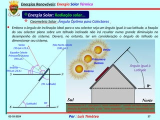 Energias Renováveis: Energia Solar Térmica
02-10-2024 Por : Luís Timóteo 27
N
S
Sul Norte
Ângulo igual à
Latitude
0o
Verão
Primavera
Outono
Inverno
Energia Solar: Radiação solar...
 Geometria Solar :Ângulo Óptimo para Colectores
· Embora o ângulo de inclinação ideal para o seu colector seja um ângulo igual à sua latitude, a fixação
do seu colector plano sobre um telhado inclinado não irá resultar numa grande diminuição no
desempenho do sistema. Deverá, no entanto, ter em consideração o ângulo do telhado ao
dimensionar seu sistema.
S N
(90- Latitude)
90o
(Latitude)
Polo Norte celeste
(180-Lat.)
Verão
(90-Lat.+23,4.)
Equador Celeste
Primavera/Outono
(90-Lat.)
Inverno
(90-Lat.-23,4.)
Alinhamento N-S : eixo para o "norte verdadeiro" usando um bom mapa ou a
direcção da estrela Polar, e não "norte magnético", conforme determinado por
uma bússola.
 