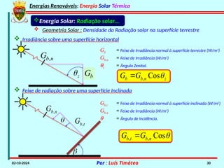 Energias Renováveis: Energia Solar Térmica
02-10-2024 Por : Luís Timóteo 30
Energia Solar: Radiação solar...
 Geometria Solar : Densidade da Radiação solar na superfície terrestre
 Irradiância sobre uma superfície horizontal
z
n
b
b G
G 
Cos
,

,
b n
G
b
G
z

Gb = Feixe de Irradiância normal à superfície terrestre (W/m2
)
Gb,n = Feixe de Irradiância (W/m2
)
qz = Ângulo Zenital.
 Feixe de radiação sobre uma superfície Inclinada


n
b
G ,
t
b
G ,
Gb,t = Feixe de Irradiância normal à superfície inclinada (W/m2
)
Gb,n = Feixe de Irradiância (W/m2
)
q = Ângulo de incidência.

Cos
,
, n
b
t
b G
G 
 