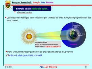 Energias Renováveis: Energia Solar Térmica
02-10-2024 Por : Luís Timóteo 32
Constante Solar
Ponto de entrada na atmosfera
Intensidade ~ 1360,8 ± 0,5W/m2
(*)
Atmosfera
Atmosfera
8000 Km
Diâmetro da Terra
12.800 Km
Energia Solar: Radiação solar...
 Constante solar
·Quantidade de radiação solar incidente por unidade de área num plano perpendicular aos
raios solares.
·Inclui uma gama de comprimentos de onda (e não apenas a luz visível).
(*)Valor calculado pela NASA em 2008.
 