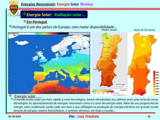 Energias Renováveis: Energia Solar Térmica
02-10-2024 Por : Luís Timóteo 34
Portugal é um dos países da Europa, com maior disponibilidade...
Horas de Sol anuais
Energia Solar: Radiação solar…
Médias Anuais
 Energia solar ……
O mundo evolui cada vez mais rápido a nível tecnológico, foram introduzidas nos últimos anos uma séria de novas
tecnologias no aproveitamento de energias renováveis como é o caso da energia solar. Além do uso progressivo da
energia solar residencial, existe cada vez mais a sua utilização na produção de energia eléctrica em grande escala
através de parques solares fotovoltaicos, e centrais térmicas, em todo o mundo…
Em Portugal
 