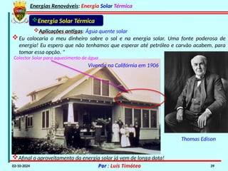 Energias Renováveis: Energia Solar Térmica
02-10-2024 Por : Luís Timóteo 39
Eu colocaria o meu dinheiro sobre o sol e na energia solar. Uma fonte poderosa de
energia! Eu espero que não tenhamos que esperar até petróleo e carvão acabem, para
tomar essa opção. "
Colector Solar para aquecimento de água
Vivenda na Califórnia em 1906
Afinal o aproveitamento da energia solar já vem de longa data!
Thomas Edison
Energia Solar Térmica
Aplicações antigas: Água quente solar
 