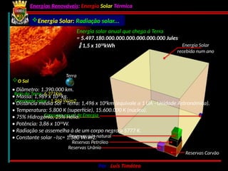 Energias Renováveis: Energia Solar Térmica
02-10-2024 Por : Luís Timóteo 4
Energia Solar: Radiação solar...
Energia Solar
recebida num ano
Reservas Carvão
Reservas Urânio
Reservas Petróleo
Reservas gás natural
Consumo anual de Energia
Energia solar anual que chega á Terra
= 5.497.180.000.000.000.000.000.000 Jules
Terra
Raio da Terra: 6.371Km
Constante solar : 1.360 W/m2
 1,5 x 1018
kWh
O Sol
• Diâmetro: 1.390.000 km.
• Massa: 1,989 x 1030
kg.
• Distância média Sol – Terra: 1,496 x 108
km (equivale a 1 UA –Unidade Astronómica).
• Temperatura: 5.800 K (superfície), 15.600.000 K (núcleo).
• 75% Hidrogénio, 25% Hélio.
• Potência: 3,86 x 1026
W.
• Radiação se assemelha à de um corpo negro a 5777 K.
• Constante solar –Isc= 1.360 W/m2.
 