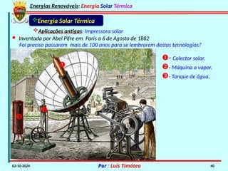 Energias Renováveis: Energia Solar Térmica
02-10-2024 Por : Luís Timóteo 40
- Colector solar.
- Máquina a vapor.
- Tanque de água.
Energia Solar Térmica
Aplicações antigas: Impressora solar
· Inventada por Abel Pifre em Paris a 6 de Agosto de 1882



Foi preciso passarem mais de 100 anos para se lembrarem destas tecnologias?
 
