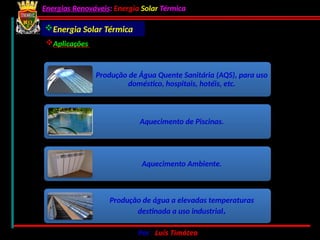 Energias Renováveis: Energia Solar Térmica
02-10-2024 Por : Luís Timóteo 41
Produção de Água Quente Sanitária (AQS), para uso
doméstico, hospitais, hotéis, etc.
Aquecimento de Piscinas.
Aquecimento Ambiente.
Produção de água a elevadas temperaturas
destinada a uso industrial.
Energia Solar Térmica
Aplicações
 