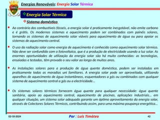 Energias Renováveis: Energia Solar Térmica
02-10-2024 Por : Luís Timóteo 42
Energia Solar Térmica
Sistema doméstico
· Os sistemas solares térmicos fornecem água quente para qualquer necessidade: água quente
sanitária, apoio ao aquecimento central, aquecimento de piscinas, aplicações industriais… em
qualquer situação, um sistema solar adequado garante um óptimo aproveitamento da energia solar,
através de Colectores Solares Térmicos, contribuindo assim, para uma máxima poupança energética…
· As instalações solares para a produção de água quente doméstica, podem ser instaladas em
praticamente todas as moradias uni familiares. A energia solar pode ser aproveitada, utilizando
aparelhos de aquecimento de água instantâneos, esquentadores a gás ou combinados com qualquer
sistema de aquecimento central a gás ou a electricidade...
· Ao contrário dos combustíveis fósseis, a energia solar é praticamente inesgotável, não emite carbono
e é grátis. Os modernos sistemas e aquecimento podem ser combinados com painéis solares,
tornando os sistemas de aquecimento solar viáveis para aquecimento de água ou para apoiar os
sistemas de aquecimento central.
· O uso da radiação solar como energia de aquecimento é conhecido como aquecimento solar térmico.
Não deve ser confundido com o fotovoltaico, que é a produção de electricidade usando a luz solar. As
enormes oportunidades de utilização da energia solar são há muito conhecidas: as tecnologias,
ensaiadas e testadas, têm provado o seu valor ao longo de muitos anos.
 