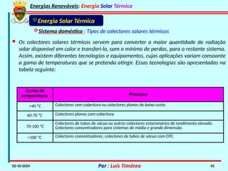 Energias Renováveis: Energia Solar Térmica
02-10-2024 Por : Luís Timóteo 45
· Os colectores solares térmicos servem para converter a maior quantidade de radiação
solar disponível em calor e transferi-lo, com o mínimo de perdas, para o restante sistema.
Assim, existem diferentes tecnologias e equipamentos, cujas aplicações variam consoante
a gama de temperaturas que se pretenda atingir. Essas tecnologias são apresentadas na
tabela seguinte:
Gama de
temperatura Processo
<40 ºC Colectores sem cobertura ou colectores planos de baixo custo.
40-70 ºC Colectores planos com cobertura
70-100 ºC
Colectores de tubos de vácuo ou outros colectores estacionários de rendimento elevado.
Colectores concentradores para sistemas de média e grande dimensão.
>100 ºC Colectores concentradores, colectores de tubos de vácuo com CPC.
Energia Solar Térmica
Sistema doméstico : Tipos de colectores solares térmicos
 