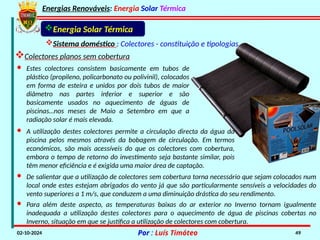 Energias Renováveis: Energia Solar Térmica
02-10-2024 Por : Luís Timóteo 49
Energia Solar Térmica
Sistema doméstico : Colectores - constituição e tipologias
Colectores planos sem cobertura
· Estes colectores consistem basicamente em tubos de
plástico (propileno, policarbonato ou polivinil), colocados
em forma de esteira e unidos por dois tubos de maior
diâmetro nas partes inferior e superior e são
basicamente usados no aquecimento de águas de
piscinas…nos meses de Maio a Setembro em que a
radiação solar é mais elevada.
· A utilização destes colectores permite a circulação directa da água da
piscina pelos mesmos através da bobagem de circulação. Em termos
económicos, são mais acessíveis do que os colectores com cobertura,
embora o tempo de retorno do investimento seja bastante similar, pois
têm menor eficiência e é exigida uma maior área de captação.
· De salientar que a utilização de colectores sem cobertura torna necessário que sejam colocados num
local onde estes estejam abrigados do vento já que são particularmente sensíveis a velocidades do
vento superiores a 1 m/s, que conduzem a uma diminuição drástica do seu rendimento.
· Para além deste aspecto, as temperaturas baixas do ar exterior no Inverno tornam igualmente
inadequada a utilização destes colectores para o aquecimento de água de piscinas cobertas no
Inverno, situação em que se justifica a utilização de colectores com cobertura.
 