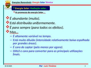 Energias Renováveis: Energia Solar Térmica
02-10-2024 Por : Luís Timóteo 5
Energia Solar: Radiação solar...
As promessa da energia Solar….
É abundante (muito).
Está distribuída uniformemente.
É para sempre (para todos os efeitos).
Mas…
– É altamente variável no tempo.
– Está muito diluída (intensidade relativamente baixa espalhada
por grandes áreas).
– É cara de captar (pelo menos por agora).
– Difícil e cara para converter para as principais utilizações
finais.
 