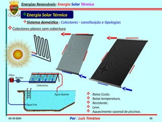 Energias Renováveis: Energia Solar Térmica
02-10-2024 Por : Luís Timóteo 50
Energia Solar Térmica
Sistema doméstico : Colectores - constituição e tipologias
Colectores planos sem cobertura
 Baixo Custo.
 Baixa temperatura.
 Resistente.
 Leve.
 Aquecimento sazonal de piscinas.
Filtro
Bomba
Colectores
Água Fria
Água Quente
 