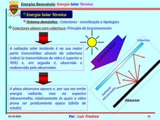 Energias Renováveis: Energia Solar Térmica
02-10-2024 Por : Luís Timóteo 51
Absorsor
E
s
p
e
c
t
r
o
S
o
l
a
r
Cobertura
A radiação solar incidente é na sua maior
parte transmitidas através da cobertura
(vidro) (a transmitância do vidro é superior a
90%) e, em seguida é, absorvida e
reabsorvida pelo absorvedor.
A placa absorsora aquece e, por sua vez emite
energia radiante, mas no espectro
infravermelho, relativamente às quais o vidro
prova ser praticamente opaco (efeito de
estufa).
Energia Solar Térmica
Sistema doméstico : Colectores - constituição e tipologias
Colectores planos com cobertura: Princípio de funcionamento
R
a
d
i
a
ç
ã
o
i
n
f
r
a
v
e
r
m
e
l
h
a
 