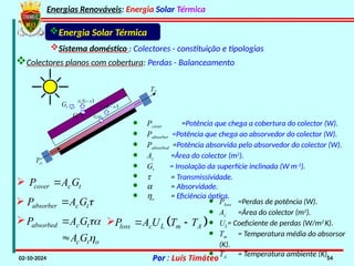 Energias Renováveis: Energia Solar Térmica
02-10-2024 Por : Luís Timóteo 54
· Pcover =Potência que chega a cobertura do colector (W).
· Pabsorber =Potência que chega ao absorvedor do colector (W).
· Pabsorbed =Potência absorvida pelo absorvedor do colector (W).
· Ac =Área do colector (m2
).
· Gt = Insolação da superfície inclinada (W m-2
).
· t = Transmissividade.
· a = Absorvidade.
· ho = Eficiência óptica.
Gt
Tci
T
Gt t
 
1
t
G 

t
G
 
1
t
G 

cover c t
P A G


absorber c t
P A G


absorbed c t
c t o
P A G
A G





Energia Solar Térmica
Sistema doméstico : Colectores - constituição e tipologias
Colectores planos com cobertura: Perdas - Balanceamento
 
loss c L m A
P A U T T
 

· Ploss =Perdas de potência (W).
· Ac =Área do colector (m2
).
· UL= Coeficiente de perdas (W/m2
K).
· Tm = Temperatura média do absorsor
(K).
· TA = Temperatura ambiente (K).
 