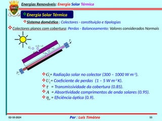 Energias Renováveis: Energia Solar Térmica
02-10-2024 Por : Luís Timóteo 55
Gt
Tci
T
Gt t
 
1
t
G 

t
G
 
1
t
G 

Energia Solar Térmica
Sistema doméstico : Colectores - constituição e tipologias
Colectores planos com cobertura: Perdas - Balanceamento: Valores considerados Normais
Gt= Radiação solar no colector (300 – 1000 W m-2
).
UL= Coeficiente de perdas (1 – 5 W m-2
K).
t = Transmissividade da cobertura (0.85).
A = Absortividade comprimentos de onda solares (0.95).
ho = Eficiência óptica (0.9).
 