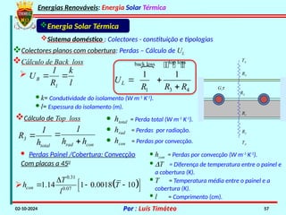 Energias Renováveis: Energia Solar Térmica
02-10-2024 Por : Luís Timóteo 57
Sistema doméstico : Colectores - constituição e tipologias
Cálculo de Back loss
Energia Solar Térmica
R2
R1
R3
R4
TA
TA
Gtt
 top loss
back loss
1 3 4
1 1
L
U
R R R
 

  

total
3
h
1
R 
con
rad h
h
1


· htotal = Perda total (W m-1
K-1
).
· hrad = Perdas por radiação.
· hcon = Perdas por convecção.
l
k

· k= Condutividade do isolamento (W m-1
K-1
).
· l= Espessura do isolamento (m).
Cálculo de Top loss
Com placas a 450
 
0.31
0.07
1.14 1 0.0018 10
con
T
h T
l
  
  
 
· hcon = Perdas por convecção (W m-1
K-1
).
· DT = Diferença de temperatura entre o painel e
a cobertura (K).
· T = Temperatura média entre o painel e a
cobertura (K).
· l = Comprimento (cm).

1
B
R
1
U 

· Perdas Painel /Cobertura: Convecção
Colectores planos com cobertura: Perdas – Cálculo de UL
 