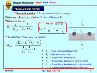 Energias Renováveis: Energia Solar Térmica
02-10-2024 Por : Luís Timóteo 58
Sistema doméstico : Colectores - constituição e tipologias
Cálculo de Top loss
Energia Solar Térmica
R2
R1
R3
R4
TA
TA
Gtt
 top loss
back loss
1 3 4
1 1
L
U
R R R
 

  

· Perdas Painel /Cobertura: por radiação
total
3
h
1
R 
con
rad h
h
1


  
2 2
1 1
1
p c p c
rad
p c
T T T T
h

 
 

 
· hrad = Perdas por radiação (W/m K).
· Tp = Temperatura do painel .
· Tc = Temperatura da cobertura.
· ep = Emissividade da placa (no infravermelho).
· ec = Emissividade da cobertura (no infravermelho).
·  = Constante Stefan Bolzman (5.6697 x 10-8
)

Colectores planos com cobertura: Perdas – Cálculo de UL
 