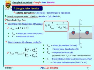 Energias Renováveis: Energia Solar Térmica
02-10-2024 Por : Luís Timóteo 59
Sistema doméstico : Colectores - constituição e tipologias
Energia Solar Térmica
R2
R1
R3
R4
TA
TA
Gtt
· Cobertura /ar: Perdas por convecção
4.5 2.9
con
h V
 

· hcon = Perdas por convecção (W/m K).
· V = Velocidade do vento.
Colectores planos com cobertura: Perdas – Cálculo de UL
Cálculo de Top loss
· Cobertura /ar: Perdas por radiação
 
 
4 4
c sky
rad cover
c sky
T T
h
T T
 




· hrad = Perdas por radiação (W/m K).
· Tc = Temperatura da cobertura (K).
· Tsky = Temperatura do céu (K).
(podemos usar TA - 10 como uma estimativa).
· ec = Emissividade da cobertura(nos infravermelhos).
·  = Constante Stefan Bolzman (5.6697 x 10-8
)
total
3
h
1
R 
con
rad h
h
1


 