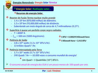 Energias Renováveis: Energia Solar Térmica
02-10-2024 Por : Luís Timóteo 6
Energia Solar: Radiação solar...
Recursos da energia Solar.
 Reactor de Fusão Termo-nuclear muito grande
₋ 1.4 x 106
km (870,000 milhas) de diâmetro.
₋ 1.5 x 108
km (93,000,000 milhas) de distância.
₋ Subentende um meio-ângulo de cerca de 4,7 milirradianos (0.27o
).
 Superfície é quase um perfeito corpo negro radiador.
₋ T = 6000o
K.
- lmax = 500 nm (5000 Angstroms).
 Potência de Saída
₋ 3.8 x 1026
watts (1.3 x 1027
BTU’s/hr).
₋ 13 triliões Quad’s*/hr.
 Potência Interceptada pela Terra
₋ 1.7 x 1017
watts (5.7 x 1017
BTU’s/hr).
₋ 590 Quads*/hr = ~10.000 vezes o consumo mundial de energia!
*Um Quad = 1 Quadrilião (1015
) BTU’s.
 O consumo anual de energia dos EUA é um pouco menos de 100 quads por ano.
1 BTU = 0.000293 Kilowatt-hora
1 Kilowatt-hora = 3,413 BTU
 