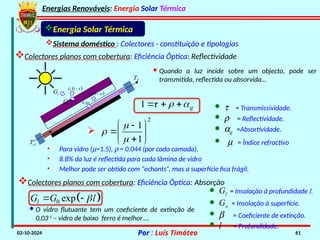 Energias Renováveis: Energia Solar Térmica
02-10-2024 Por : Luís Timóteo 61
Gt
Tci
T
Gt t
 
1
t
G 

t
G
 
1
t
G 

Energia Solar Térmica
Sistema doméstico : Colectores - constituição e tipologias
Colectores planos com cobertura: Eficiência Óptica: Reflectividade
· Quando a luz incide sobre um objecto, pode ser
transmitida, reflectida ou absorvida…
1 g
  
   · t = Transmissividade.
· r = Reflectividade.
· ag =Absortividade.
2
1
1



 

 

 

· m = Índice refractivo
• Para vidro (m=1.5), r = 0.044 (por cada camada).
• 8.8% da luz é reflectida para cada lâmina de vidro
• Melhor pode ser obtido com “echants”, mas a superfície fica frágil.
Colectores planos com cobertura: Eficiência Óptica: Absorção
 
0 exp
l
G G l

 
· Gl = Insolação à profundidade l.
· Go = Insolação à superfície.
· b = Coeficiente de extinção.
· l = Profundidade.
· O vidro flutuante tem um coeficiente de extinção de
0,03-1
– vidro de baixo ferro é melhor….
 