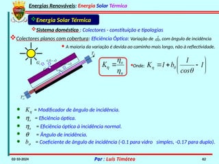 Energias Renováveis: Energia Solar Térmica
02-10-2024 Por : Luís Timóteo 62
Gt
Tci
T
Gt t
 
1
t
G 

t
G
 
1
t
G 

Energia Solar Térmica
Sistema doméstico : Colectores - constituição e tipologias
Colectores planos com cobertura: Eficiência Óptica: Variação de , com ângulo de incidência
· A maioria da variação é devida ao caminho mais longo, não à reflectividade.
o
n
K


 ·Onde: 







 1
cos
1
b
1
K 0


· Kh = Modificador de ângulo de incidência.
· ho = Eficiência óptica.
· hn = Eficiência óptica à incidência normal.
· q = Ângulo de incidência.
· bo = Coeficiente de ângulo de incidência (-0.1 para vidro simples, -0.17 para duplo).
 