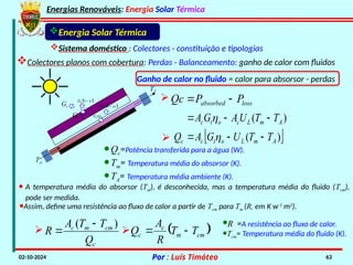 Energias Renováveis: Energia Solar Térmica
02-10-2024 Por : Luís Timóteo 63
Gt
Tci
T
Gt t
 
1
t
G 

t
G
 
1
t
G 

Energia Solar Térmica
Sistema doméstico : Colectores - constituição e tipologias
Colectores planos com cobertura: Perdas - Balanceamento: ganho de calor com fluidos
Ganho de calor no fluido = calor para absorsor - perdas
·Qc=Potência transferida para a água (W).
·Tm= Temperatura média do absorsor (K).
·TA= Temperatura média ambiente (K).
)
( A
m
L
c
o
t
c T
T
U
A
G
A 

 
loss
absorbed P
P
Qc 


 
)
( A
m
L
o
t
c
c T
T
U
G
A
Q 

 

· A temperatura média do absorsor (Tm), é desconhecida, mas a temperatura média do fluido (Tcm),
pode ser medida.
·Assim, define uma resistência ao fluxo de calor a partir de Tcm para Tm (R, em K w-1
m2
).
c
cm
m
c
Q
T
T
A
R
)
( 

  
cm
m
c
c T
T
R
A
Q 


·R =A resistência ao fluxo de calor.
·Tcm= Temperatura média do fluido (K).
 