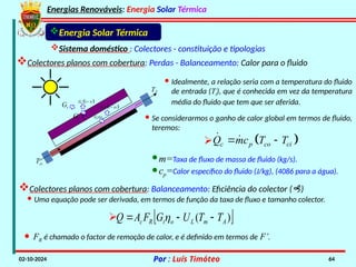 Energias Renováveis: Energia Solar Térmica
02-10-2024 Por : Luís Timóteo 64
Gt
Tci
T
Gt t
 
1
t
G 

t
G
 
1
t
G 

Energia Solar Térmica
Sistema doméstico : Colectores - constituição e tipologias
Colectores planos com cobertura: Perdas - Balanceamento: Calor para o fluido
· Idealmente, a relação seria com a temperatura do fluido
de entrada (Ti), que é conhecida em vez da temperatura
média do fluido que tem que ser aferida.
· Se considerarmos o ganho de calor global em termos de fluido,
teremos:
 
c p co ci
Q mc T T
 
 

·m=Taxa de fluxo de massa de fluido (kg/s).
·cp=Calor específico do fluido (J/kg), (4086 para a água).
Colectores planos com cobertura: Balanceamento: Eficiência do colector ()
· Uma equação pode ser derivada, em termos de função da taxa de fluxo e tamanho colector.
 
)
( A
m
L
o
t
R
c T
T
U
G
F
A
Q 

 

· FR é chamado o factor de remoção de calor, e é definido em termos de F’.
 