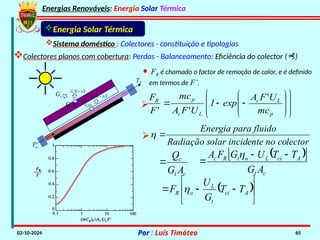 Energias Renováveis: Energia Solar Térmica
02-10-2024 Por : Luís Timóteo 65
Gt
Tci
T
Gt t
 
1
t
G 

t
G
 
1
t
G 

Energia Solar Térmica
Sistema doméstico : Colectores - constituição e tipologias
Colectores planos com cobertura: Perdas - Balanceamento: Eficiência do colector ()
· FR é chamado o factor de remoção de calor, e é definido
em termos de F’.



















p
L
c
L
c
p
R
mc
U
F
A
exp
1
U
F
A
mc
F
F '
'
'

c
t
c
A
G
Q

 
 
c
t
A
ci
L
o
t
R
c
A
G
T
T
U
G
F
A 



 







 A
ci
t
L
o
R T
T
G
U
F 
lector
ente no co
olar incid
Radiação s
ra fluido
Energia pa



 