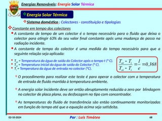 Energias Renováveis: Energia Solar Térmica
02-10-2024 Por : Luís Timóteo 68
Energia Solar Térmica
Sistema doméstico : Colectores - constituição e tipologias
Constante em tempo dos colectores
· A constante de tempo de um colector é o tempo necessário para o fluido que deixa o
colector para atingir 63% do seu valor final constante após uma mudança de passo na
radiação incidente.
· A constante de tempo do colector é uma medida do tempo necessário para que a
seguinte relação seja aplicada:
0,368
e
1
T
T
T
T
i
oi
i
ot




· Tot = Temperatura da água de saída do Colector após o tempo t (° C).
· Toi = Temperatura inicial da água de saída do Colector (° C).
· Ti = Temperatura da água de entrada no colector (°C).
*O procedimento para realizar este teste é para operar o colector com a temperatura
de entrada de fluido mantida à temperatura ambiente.
*A energia solar incidente deve ser então abruptamente reduzida a zero por blindagem
no colector de placa plana, ou desfocagem no tipo com concentrador.
*As temperaturas do fluido de transferência são então continuamente monitorizadas
em função do tempo até que a equação acima seja satisfeita.
 