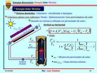 Energias Renováveis: Energia Solar Térmica
02-10-2024 Por : Luís Timóteo 69
Gt
Tci
T
Gt t
 
1
t
G 

t
G
 
1
t
G 

Energia Solar Térmica
Sistema doméstico : Colectores - constituição e tipologias
Colectores planos com cobertura: Perdas - Balanceamento: Com permutadores de calor
Quando no sistema é utilizado um permutador de calor…
Vertical ou Horizontal
Bomba de
circulação
co
T
ci
T

p
mc

i
T
o
T
 
 
  










1
mc
mc
mc
U
F
A
F
F
min
p
c
p
c
p
L
R
c
R
R

1
1
´
· Onde:
  
 
A
i
L
o
t
R
c T
T
U
G
F
A
Q 

 

'
· = Eficácia do permutador de calor.
·(mcp)min = Fluxo térmico mínimo.
 