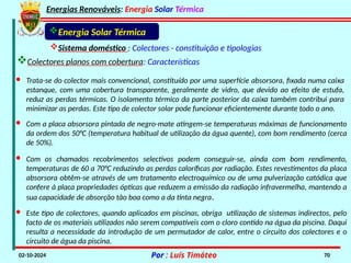 Energias Renováveis: Energia Solar Térmica
02-10-2024 Por : Luís Timóteo 70
· Trata-se do colector mais convencional, constituído por uma superfície absorsora, fixada numa caixa
estanque, com uma cobertura transparente, geralmente de vidro, que devido ao efeito de estufa,
reduz as perdas térmicas. O isolamento térmico da parte posterior da caixa também contribui para
minimizar as perdas. Este tipo de colector solar pode funcionar eficientemente durante todo o ano.
· Com a placa absorsora pintada de negro-mate atingem-se temperaturas máximas de funcionamento
da ordem dos 50°C (temperatura habitual de utilização da água quente), com bom rendimento (cerca
de 50%).
· Com os chamados recobrimentos selectivos podem conseguir-se, ainda com bom rendimento,
temperaturas de 60 a 70°C reduzindo as perdas caloríficas por radiação. Estes revestimentos da placa
absorsora obtêm-se através de um tratamento electroquímico ou de uma pulverização catódica que
confere à placa propriedades ópticas que reduzem a emissão da radiação infravermelha, mantendo a
sua capacidade de absorção tão boa como a da tinta negra.
· Este tipo de colectores, quando aplicados em piscinas, obriga utilização de sistemas indirectos, pelo
facto de os materiais utilizados não serem compatíveis com o cloro contido na água da piscina. Daqui
resulta a necessidade da introdução de um permutador de calor, entre o circuito dos colectores e o
circuito de água da piscina.
Energia Solar Térmica
Sistema doméstico : Colectores - constituição e tipologias
Colectores planos com cobertura: Características
 