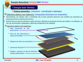 Energias Renováveis: Energia Solar Térmica
02-10-2024 Por : Luís Timóteo 71
Energia Solar Térmica
• Moldura posterior em liga de alumínio e
moldura galvanizado.
• Isolamento Térmico
• Tubagem de cobre em serpentina
Sistema doméstico : Colectores - constituição e tipologias
· Normalmente, um colector solar é constituído não só pela superfície absorsora mas também por elementos de
protecção térmica e mecânica da mesma.
· Existem diversos tipos de colectores solares térmicos, diferindo na protecção térmica que utilizam, na utilização, ou
não, de concentração e adequados a diferentes temperaturas de utilização.
Colectores planos com cobertura
• Vidro temperado de alta
performance.
• Placa de alta absorvência e
baixa emissividade.
Colectores planos com cobertura: Composição (Estrutura em serpentina)
 