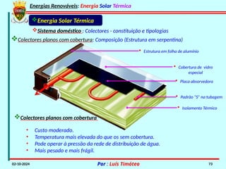 Energias Renováveis: Energia Solar Térmica
02-10-2024 Por : Luís Timóteo 73
Energia Solar Térmica
Sistema doméstico : Colectores - constituição e tipologias
• Isolamento Térmico
• Padrão “S” na tubagem
• Placa absorvedora
• Cobertura de vidro
especial
• Estrutura em folha de alumínio
• Custo moderado.
• Temperatura mais elevada do que os sem cobertura.
• Pode operar à pressão da rede de distribuição de água.
• Mais pesado e mais frágil.
Colectores planos com cobertura
Colectores planos com cobertura: Composição (Estrutura em serpentina)
 