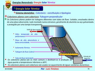 Energias Renováveis: Energia Solar Térmica
02-10-2024 Por : Luís Timóteo 74
Energia Solar Térmica
Saída de água quente
Entrada de
água fria
• Placa de alta absorvência e
baixa emissividade.
• Isolamento Térmico
• Tubagem de fluxo (cobre)
• Tuba de fluxo (principal)
Os Colectores planos podem ter tubagens diferentes com tubos de fluxo isolados, encaixados dentro
de uma placa absorvente, tudo montado numa estrutura, geralmente de alumínio ou aço galvanizado,
e protegido por uma tampa transparente.
• Vidro temperado de alta
performance.
Sistema doméstico : Colectores - constituição e tipologias
Colectores planos com cobertura: Tubagem perpendicular
· Os colectores planos com cobertura são usados no aquecimento de águas sanitárias domésticas.
· Os colectores planos são os mais comuns e destinam-se à produção de
água quente a temperaturas inferiores a 600
C.
 