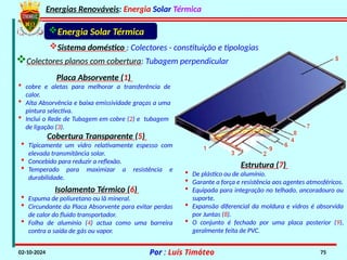 Energias Renováveis: Energia Solar Térmica
02-10-2024 Por : Luís Timóteo 75
Placa Absorvente (1)
• cobre e aletas para melhorar a transferência de
calor.
• Alta Absorvência e baixa emissividade graças a uma
pintura selectiva.
• Inclui o Rede de Tubagem em cobre (2) e tubagem
de ligação (3).
Cobertura Transparente (5)
• Tipicamente um vidro relativamente espesso com
elevada transmitância solar.
• Concebido para reduzir a reflexão.
• Temperado para maximizar a resistência e
durabilidade.
Isolamento Térmico (6)
• Espuma de poliuretano ou lã mineral.
• Circundante da Placa Absorvente para evitar perdas
de calor do fluido transportador.
• Folha de alumínio (4) actua como uma barreira
contra a saída de gás ou vapor.
Estrutura (7)
• De plástico ou de alumínio.
• Garante a força e resistência aos agentes atmosféricos.
• Equipada para integração no telhado, ancoradouro ou
suporte.
• Expansão diferencial da moldura e vidros é absorvida
por Juntas (8).
• O conjunto é fechado por uma placa posterior (9),
geralmente feita de PVC.
Energia Solar Térmica
Sistema doméstico : Colectores - constituição e tipologias
Colectores planos com cobertura: Tubagem perpendicular
 