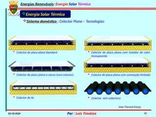 Energias Renováveis: Energia Solar Térmica
02-10-2024 Por : Luís Timóteo 77
• Colector de Ar.
• Colector de placa plana a vácuo (com colunas).
• Colector de placa plana com isolador de calor
transparente
Solar Thermal Energy
• Colector de placa plana Standard
• Colector de placa plana com convecção limitada
• Colector sem cobertura
Energia Solar Térmica
Sistema doméstico : Colector Plano – Tecnologias
 