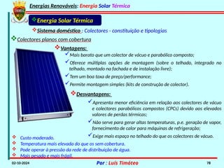 Energias Renováveis: Energia Solar Térmica
02-10-2024 Por : Luís Timóteo 78
Energia Solar Térmica
Sistema doméstico : Colectores - constituição e tipologias
Colectores planos com cobertura
 Custo moderado.
 Temperatura mais elevada do que os sem cobertura.
 Pode operar à pressão da rede de distribuição de água.
 Mais pesado e mais frágil.
Apresenta menor eficiência em relação aos colectores de vácuo
e colectores parabólicos compostos (CPCs) devido aos elevados
valores de perdas térmicas;
Não serve para gerar altas temperaturas, p.e. geração de vapor,
fornecimento de calor para máquinas de refrigeração;
Exige mais espaço no telhado do que os colectores de vácuo.
Vantagens:
Mais barato que um colector de vácuo e parabólico composto;
Oferece múltiplas opções de montagem (sobre o telhado, integrado no
telhado, montado na fachada e de instalação livre);
Tem um boa taxa de preço/performance;
Permite montagem simples (kits de construção de colector).
Desvantagens:
 