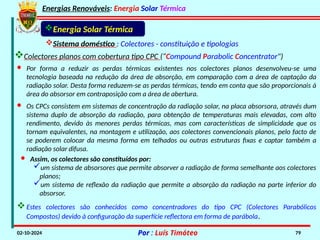 Energias Renováveis: Energia Solar Térmica
02-10-2024 Por : Luís Timóteo 79
Energia Solar Térmica
Sistema doméstico : Colectores - constituição e tipologias
Colectores planos com cobertura tipo CPC (“Compound Parabolic Concentrator")
· Por forma a reduzir as perdas térmicas existentes nos colectores planos desenvolveu-se uma
tecnologia baseada na redução da área de absorção, em comparação com a área de captação da
radiação solar. Desta forma reduzem-se as perdas térmicas, tendo em conta que são proporcionais à
área do absorsor em contraposição com a área de abertura.
· Os CPCs consistem em sistemas de concentração da radiação solar, na placa absorsora, através dum
sistema duplo de absorção da radiação, para obtenção de temperaturas mais elevadas, com alto
rendimento, devido às menores perdas térmicas, mas com características de simplicidade que os
tornam equivalentes, na montagem e utilização, aos colectores convencionais planos, pelo facto de
se poderem colocar da mesma forma em telhados ou outras estruturas fixas e captar também a
radiação solar difusa.
· Assim, os colectores são constituídos por:
um sistema de absorsores que permite absorver a radiação de forma semelhante aos colectores
planos;
um sistema de reflexão da radiação que permite a absorção da radiação na parte inferior do
absorsor.
Estes colectores são conhecidos como concentradores do tipo CPC (Colectores Parabólicos
Compostos) devido à configuração da superfície reflectora em forma de parábola.
 