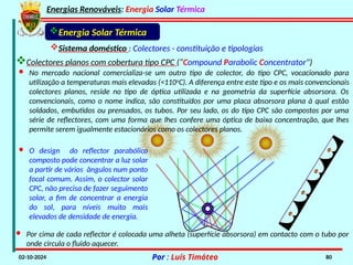 Energias Renováveis: Energia Solar Térmica
02-10-2024 Por : Luís Timóteo 80
Energia Solar Térmica
Sistema doméstico : Colectores - constituição e tipologias
Colectores planos com cobertura tipo CPC (“Compound Parabolic Concentrator")
· No mercado nacional comercializa-se um outro tipo de colector, do tipo CPC, vocacionado para
utilização a temperaturas mais elevadas (<110o
C). A diferença entre este tipo e os mais convencionais
colectores planos, reside no tipo de óptica utilizada e na geometria da superfície absorsora. Os
convencionais, como o nome indica, são constituídos por uma placa absorsora plana à qual estão
soldados, embutidos ou prensados, os tubos. Por seu lado, os do tipo CPC são compostos por uma
série de reflectores, com uma forma que lhes confere uma óptica de baixa concentração, que lhes
permite serem igualmente estacionários como os colectores planos.
· O design do reflector parabólico
composto pode concentrar a luz solar
a partir de vários ângulos num ponto
focal comum. Assim, o colector solar
CPC, não precisa de fazer seguimento
solar, a fim de concentrar a energia
do sol, para níveis muito mais
elevados de densidade de energia.
· Por cima de cada reflector é colocada uma alheta (superfície absorsora) em contacto com o tubo por
onde circula o fluido aquecer.
 