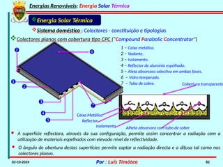 Energias Renováveis: Energia Solar Térmica
02-10-2024 Por : Luís Timóteo 82
Reflector
Isolamento Alheta absorsora com tubo de cobre
Caixa Metálica
Cobertura transparente

1 – Caixa metálica.
2 – Vedante.
3 – Isolamento.
4 – Reflector de alumínio espelhado.
5 – Aleta absorsora selectiva em ambas faces.
6 – Vidro temperado.
7 – Tubo de cobre.







Energia Solar Térmica
Sistema doméstico : Colectores - constituição e tipologias
Colectores planos com cobertura tipo CPC (“Compound Parabolic Concentrator")
· A superfície reflectora, através da sua configuração, permite assim concentrar a radiação com a
utilização de materiais espelhados com elevado nível de reflectividade.
· O ângulo de abertura destas superfícies permite captar a radiação directa e a difusa tal como nos
colectores planos.
 