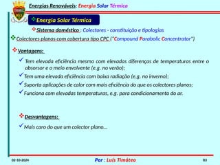 Energias Renováveis: Energia Solar Térmica
02-10-2024 Por : Luís Timóteo 83
Energia Solar Térmica
Sistema doméstico : Colectores - constituição e tipologias
Colectores planos com cobertura tipo CPC (“Compound Parabolic Concentrator")
Vantagens:
Tem elevada eficiência mesmo com elevadas diferenças de temperaturas entre o
absorsor e o meio envolvente (e.g. no verão);
Tem uma elevada eficiência com baixa radiação (e.g. no inverno);
Suporta aplicações de calor com mais eficiência do que os colectores planos;
Funciona com elevadas temperaturas, e.g. para condicionamento do ar.
Desvantagens:
Mais caro do que um colector plano…
 