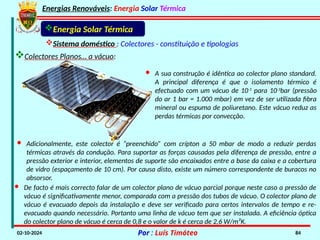 Energias Renováveis: Energia Solar Térmica
02-10-2024 Por : Luís Timóteo 84
Sistema doméstico : Colectores - constituição e tipologias
Colectores Planos… a vácuo:
Energia Solar Térmica
· Adicionalmente, este colector é “preenchido” com crípton a 50 mbar de modo a reduzir perdas
térmicas através da condução. Para suportar as forças causadas pela diferença de pressão, entre a
pressão exterior e interior, elementos de suporte são encaixados entre a base da caixa e a cobertura
de vidro (espaçamento de 10 cm). Por causa disto, existe um número correspondente de buracos no
absorsor.
· A sua construção é idêntica ao colector plano standard.
A principal diferença é que o isolamento térmico é
efectuado com um vácuo de 10-1
para 10-3
bar (pressão
do ar 1 bar = 1.000 mbar) em vez de ser utilizada fibra
mineral ou espuma de poliuretano. Este vácuo reduz as
perdas térmicas por convecção.
· De facto é mais correcto falar de um colector plano de vácuo parcial porque neste caso a pressão de
vácuo é significativamente menor, comparada com a pressão dos tubos de vácuo. O colector plano de
vácuo é evacuado depois da instalação e deve ser verificado para certos intervalos de tempo e re-
evacuado quando necessário. Portanto uma linha de vácuo tem que ser instalada. A eficiência óptica
do colector plano de vácuo é cerca de 0,8 e o valor de k é cerca de 2,6 W/m²K.
 